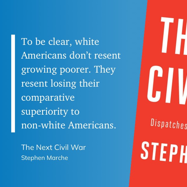 A quote from "The Next Civil War" by Stephen Marche: "To be clear, white Americans don't resent growing poorer. They resent losing their comparative superiority to non-white Americans."